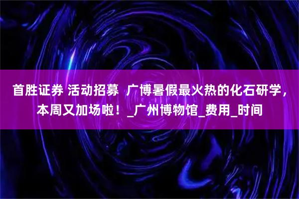 首胜证券 活动招募  广博暑假最火热的化石研学，本周又加场啦！_广州博物馆_费用_时间