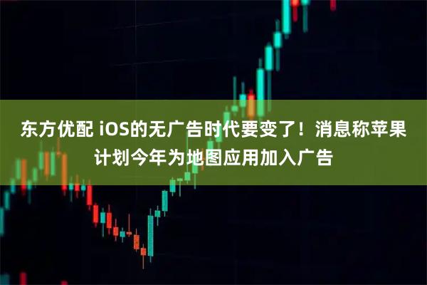 东方优配 iOS的无广告时代要变了！消息称苹果计划今年为地图应用加入广告