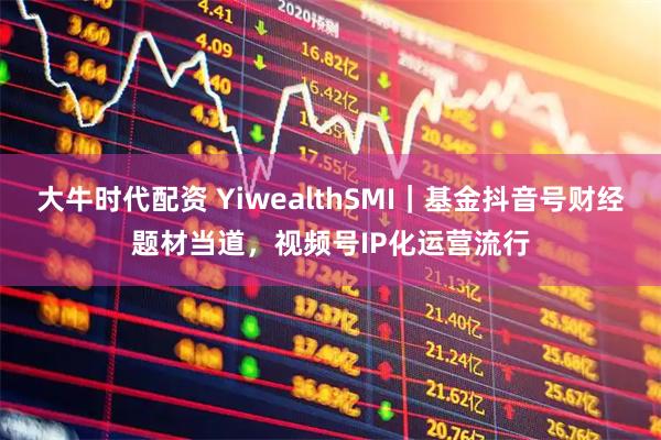 大牛时代配资 YiwealthSMI｜基金抖音号财经题材当道，视频号IP化运营流行