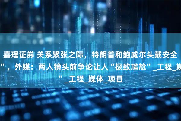嘉理证券 关系紧张之际，特朗普和鲍威尔头戴安全帽“同框”，外媒：两人镜头前争论让人“极致尴尬”_工程_媒体_项目