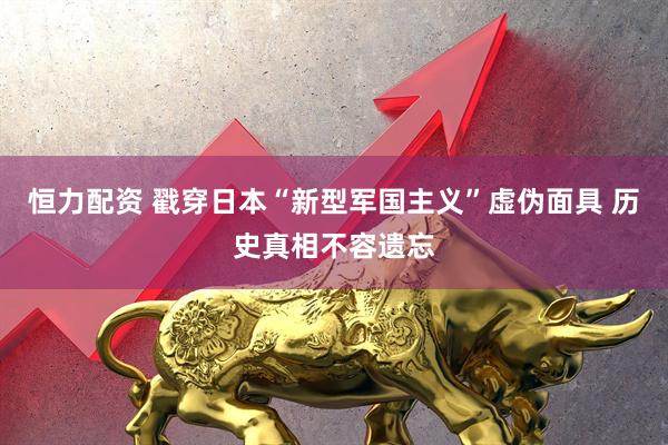 恒力配资 戳穿日本“新型军国主义”虚伪面具 历史真相不容遗忘