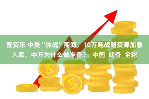 配资乐 中美“休战”期间，10万吨战略资源加急入库，中方为什么做准备？_中国_储备_全球