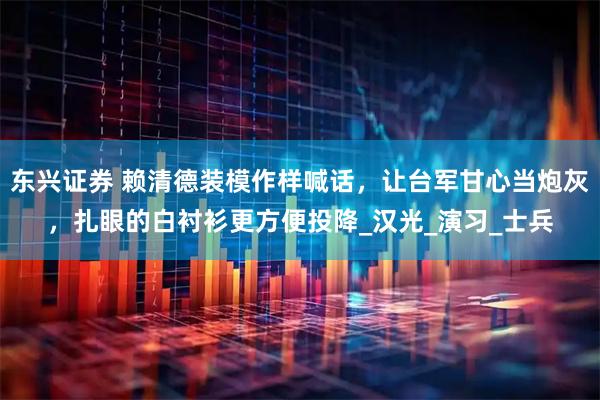 东兴证券 赖清德装模作样喊话，让台军甘心当炮灰，扎眼的白衬衫更方便投降_汉光_演习_士兵