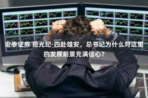 宏泰证券 拾光纪·四赴雄安，总书记为什么对这里的发展前景充满信心？
