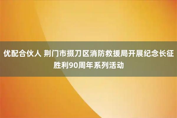 优配合伙人 荆门市掇刀区消防救援局开展纪念长征胜利90周年系列活动