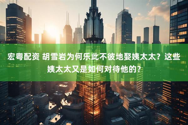 宏粤配资 胡雪岩为何乐此不彼地娶姨太太？这些姨太太又是如何对待他的？