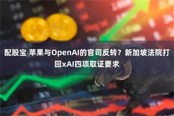 配股宝 苹果与OpenAI的官司反转？新加坡法院打回xAI四项取证要求