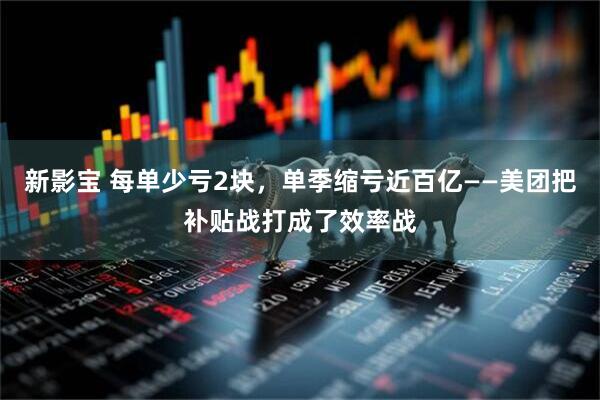 新影宝 每单少亏2块，单季缩亏近百亿——美团把补贴战打成了效率战