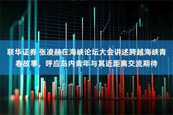 联华证券 张凌赫在海峡论坛大会讲述跨越海峡青春故事，呼应岛内青年与其近距离交流期待