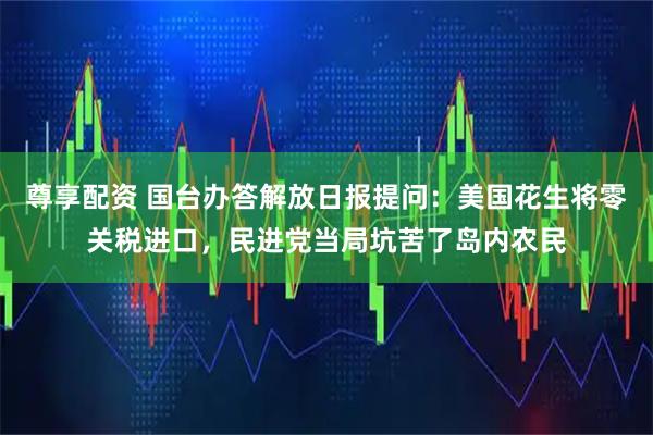 尊享配资 国台办答解放日报提问：美国花生将零关税进口，民进党当局坑苦了岛内农民