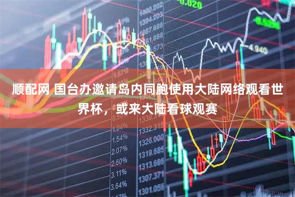 顺配网 国台办邀请岛内同胞使用大陆网络观看世界杯，或来大陆看球观赛