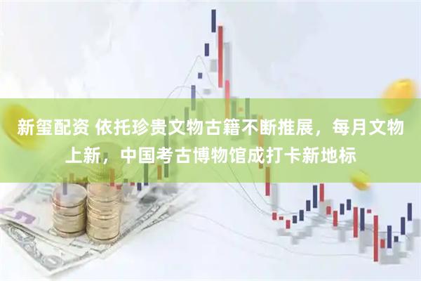 新玺配资 依托珍贵文物古籍不断推展，每月文物上新，中国考古博物馆成打卡新地标