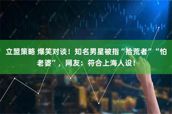 立盟策略 爆笑对谈！知名男星被指“拾荒者”“怕老婆”，网友：符合上海人设！