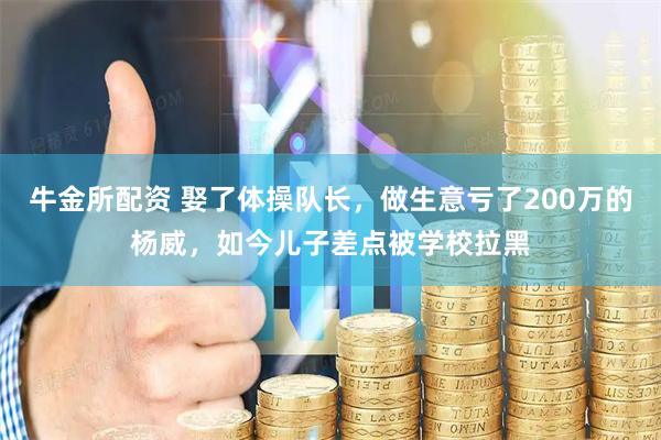 牛金所配资 娶了体操队长，做生意亏了200万的杨威，如今儿子差点被学校拉黑