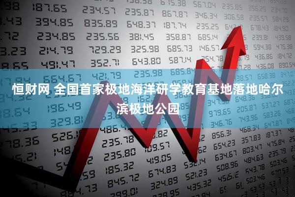 恒财网 全国首家极地海洋研学教育基地落地哈尔滨极地公园