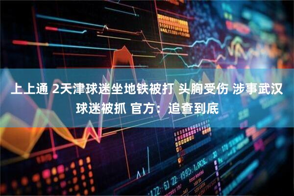 上上通 2天津球迷坐地铁被打 头胸受伤 涉事武汉球迷被抓 官方：追查到底