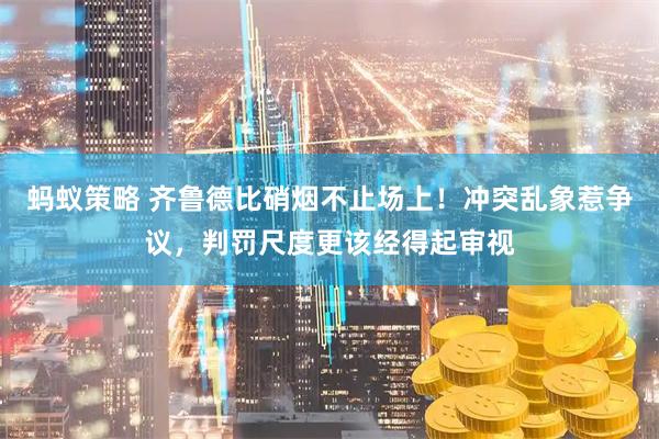蚂蚁策略 齐鲁德比硝烟不止场上！冲突乱象惹争议，判罚尺度更该经得起审视