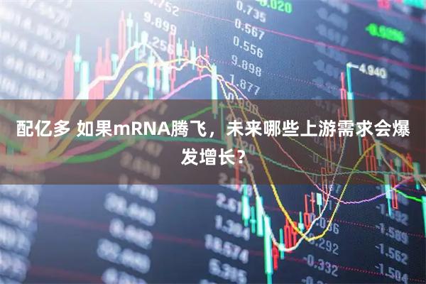 配亿多 如果mRNA腾飞，未来哪些上游需求会爆发增长？